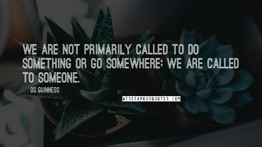 Os Guinness Quotes: We are not primarily called to do something or go somewhere; we are called to Someone.