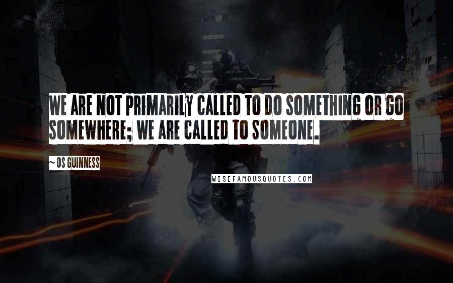 Os Guinness Quotes: We are not primarily called to do something or go somewhere; we are called to Someone.