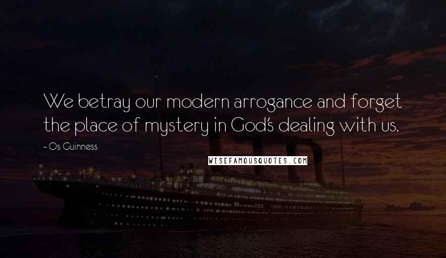 Os Guinness Quotes: We betray our modern arrogance and forget the place of mystery in God's dealing with us.