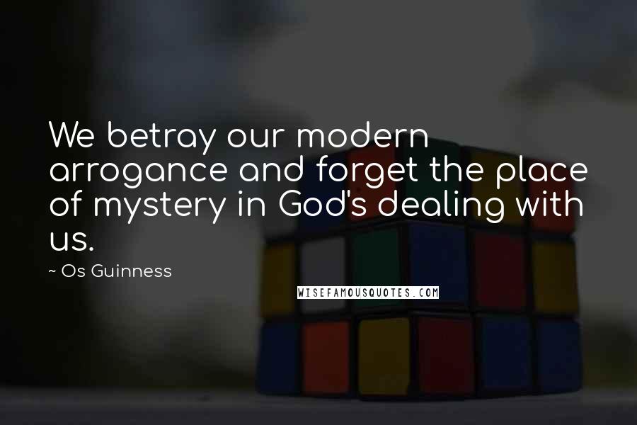 Os Guinness Quotes: We betray our modern arrogance and forget the place of mystery in God's dealing with us.