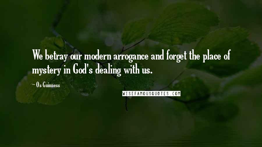 Os Guinness Quotes: We betray our modern arrogance and forget the place of mystery in God's dealing with us.