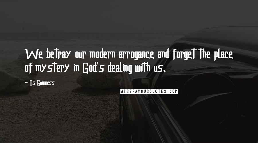 Os Guinness Quotes: We betray our modern arrogance and forget the place of mystery in God's dealing with us.