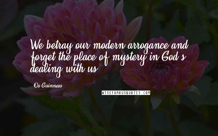 Os Guinness Quotes: We betray our modern arrogance and forget the place of mystery in God's dealing with us.