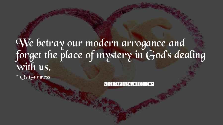 Os Guinness Quotes: We betray our modern arrogance and forget the place of mystery in God's dealing with us.