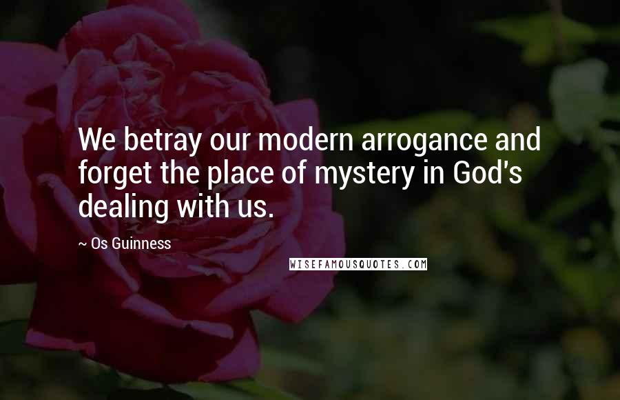 Os Guinness Quotes: We betray our modern arrogance and forget the place of mystery in God's dealing with us.