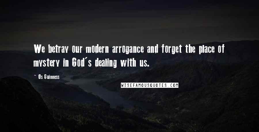 Os Guinness Quotes: We betray our modern arrogance and forget the place of mystery in God's dealing with us.