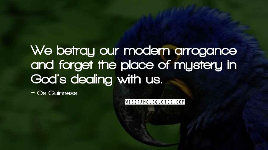 Os Guinness Quotes: We betray our modern arrogance and forget the place of mystery in God's dealing with us.