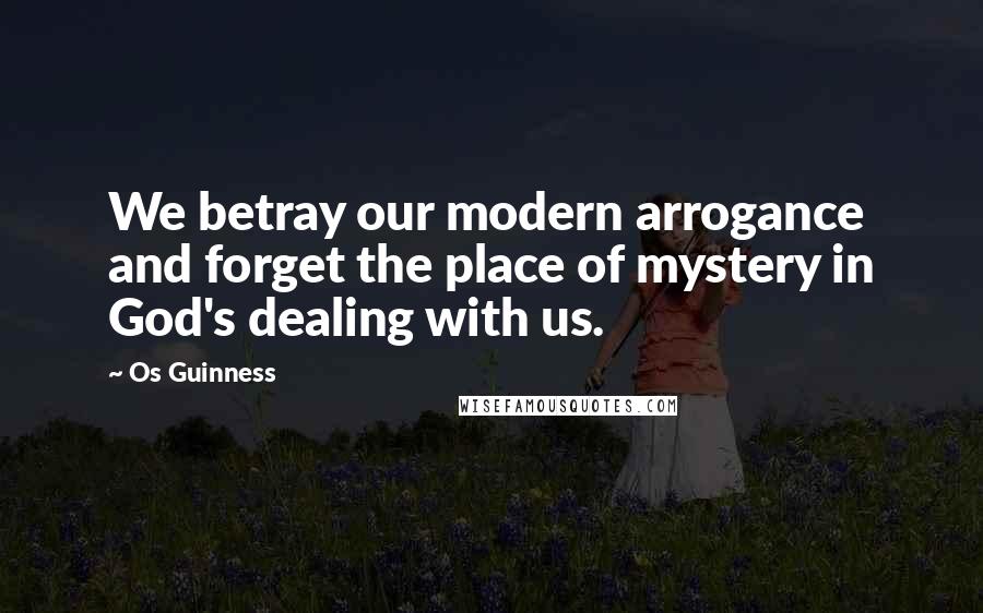 Os Guinness Quotes: We betray our modern arrogance and forget the place of mystery in God's dealing with us.