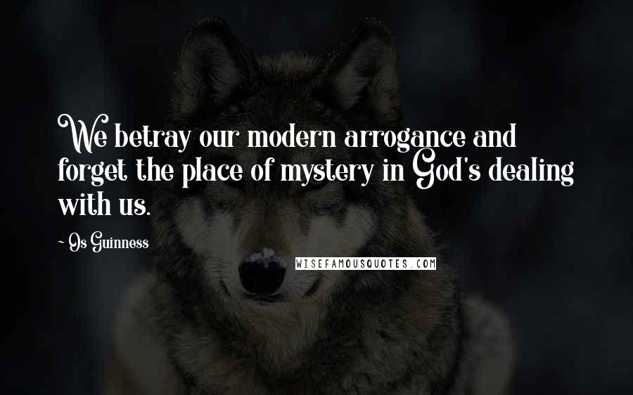 Os Guinness Quotes: We betray our modern arrogance and forget the place of mystery in God's dealing with us.