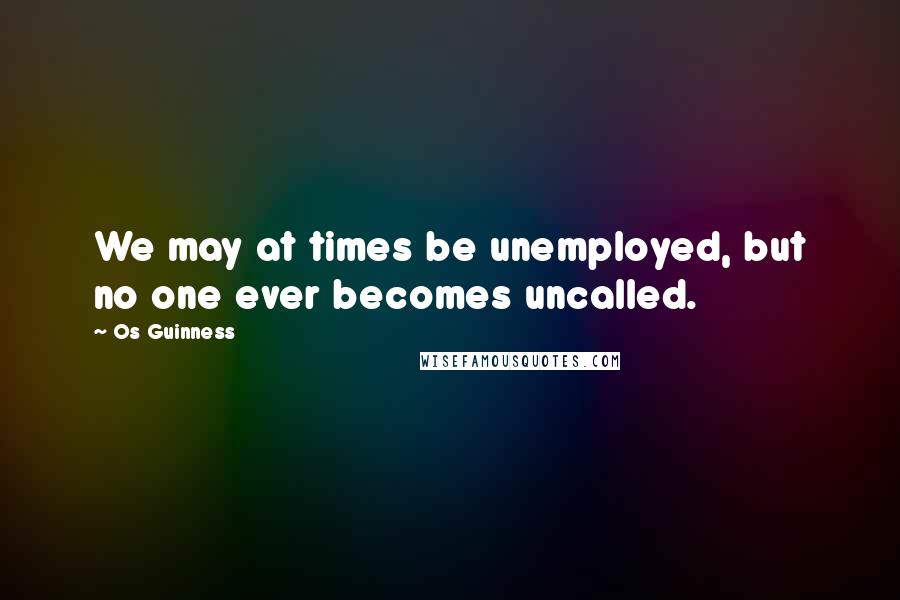 Os Guinness Quotes: We may at times be unemployed, but no one ever becomes uncalled.