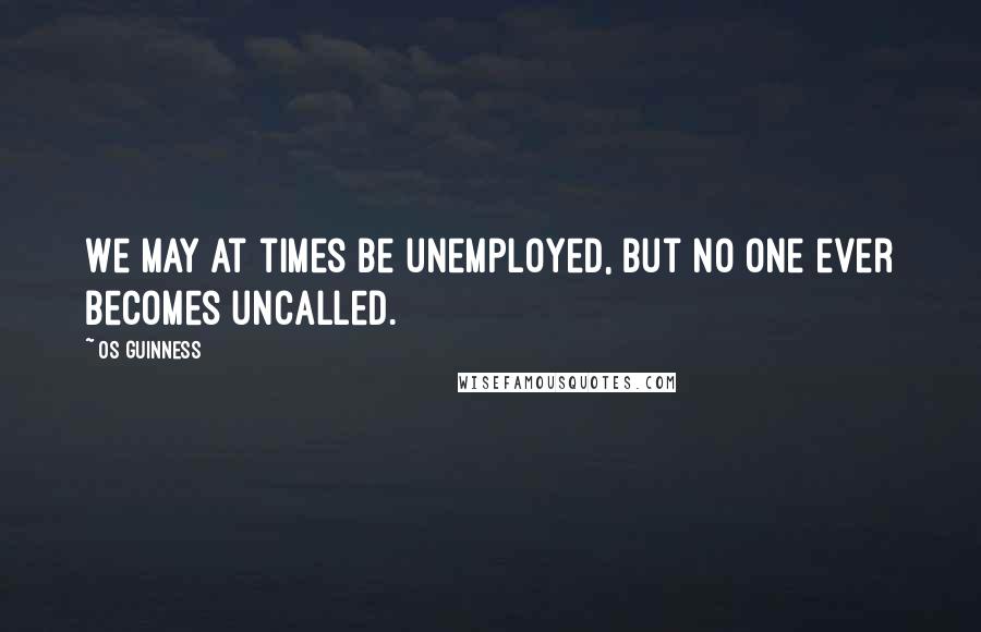 Os Guinness Quotes: We may at times be unemployed, but no one ever becomes uncalled.