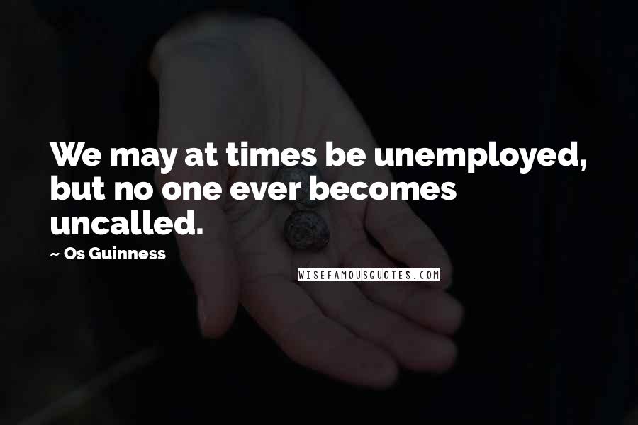 Os Guinness Quotes: We may at times be unemployed, but no one ever becomes uncalled.