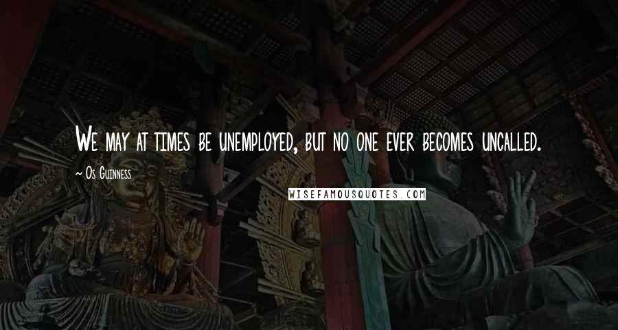 Os Guinness Quotes: We may at times be unemployed, but no one ever becomes uncalled.
