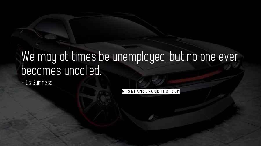 Os Guinness Quotes: We may at times be unemployed, but no one ever becomes uncalled.