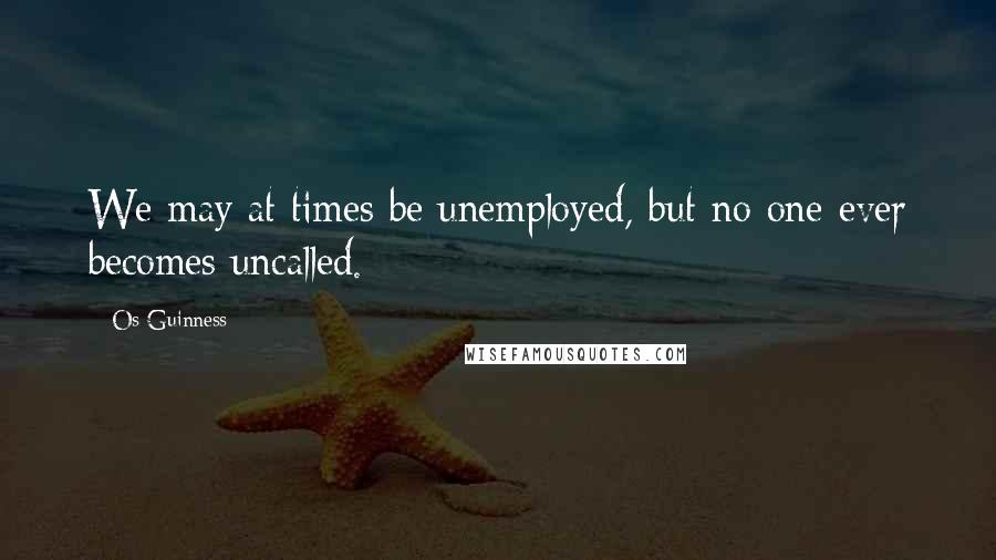 Os Guinness Quotes: We may at times be unemployed, but no one ever becomes uncalled.