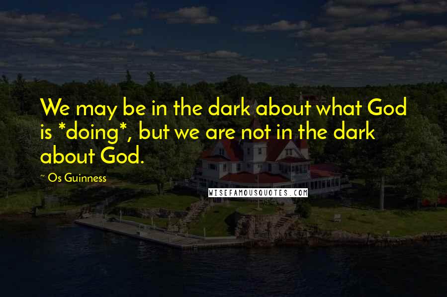 Os Guinness Quotes: We may be in the dark about what God is *doing*, but we are not in the dark about God.