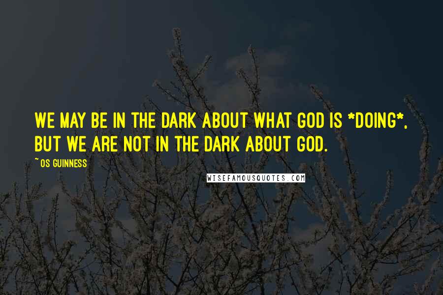 Os Guinness Quotes: We may be in the dark about what God is *doing*, but we are not in the dark about God.