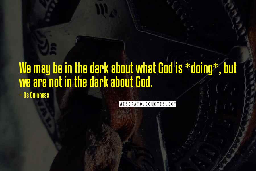 Os Guinness Quotes: We may be in the dark about what God is *doing*, but we are not in the dark about God.