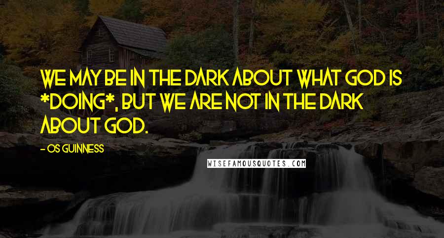 Os Guinness Quotes: We may be in the dark about what God is *doing*, but we are not in the dark about God.