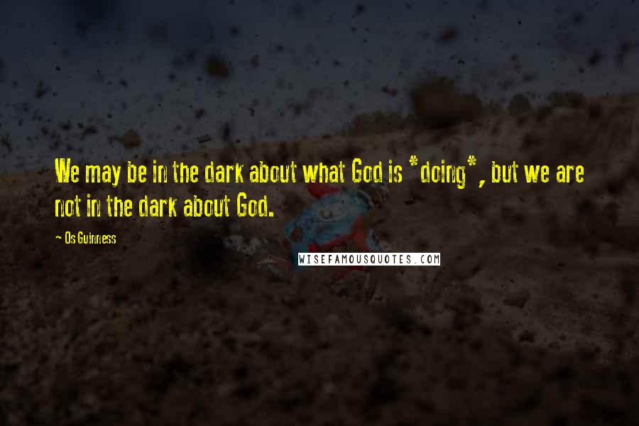 Os Guinness Quotes: We may be in the dark about what God is *doing*, but we are not in the dark about God.