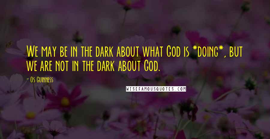 Os Guinness Quotes: We may be in the dark about what God is *doing*, but we are not in the dark about God.