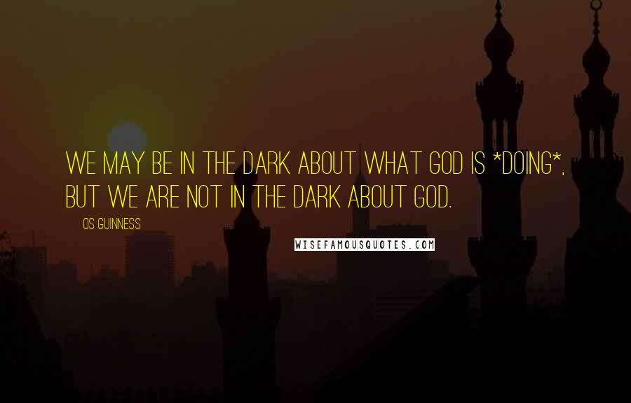 Os Guinness Quotes: We may be in the dark about what God is *doing*, but we are not in the dark about God.