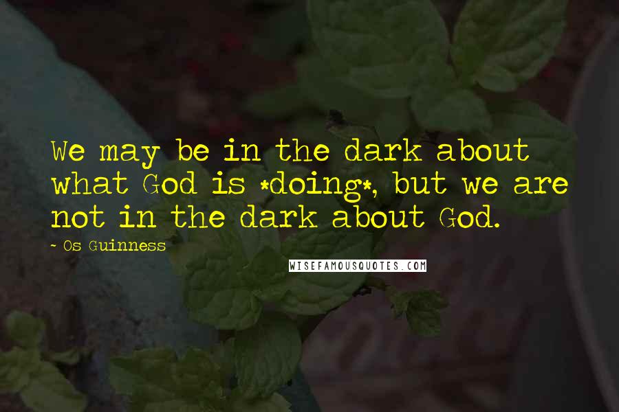 Os Guinness Quotes: We may be in the dark about what God is *doing*, but we are not in the dark about God.