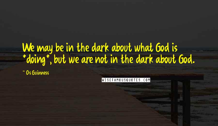 Os Guinness Quotes: We may be in the dark about what God is *doing*, but we are not in the dark about God.