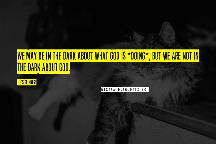 Os Guinness Quotes: We may be in the dark about what God is *doing*, but we are not in the dark about God.