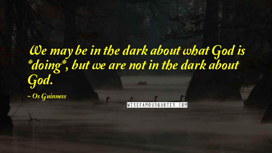 Os Guinness Quotes: We may be in the dark about what God is *doing*, but we are not in the dark about God.