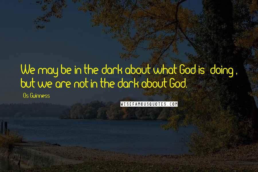 Os Guinness Quotes: We may be in the dark about what God is *doing*, but we are not in the dark about God.