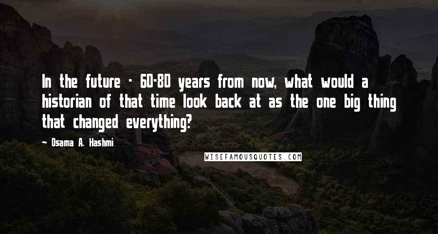 Osama A. Hashmi Quotes: In the future - 60-80 years from now, what would a historian of that time look back at as the one big thing that changed everything?