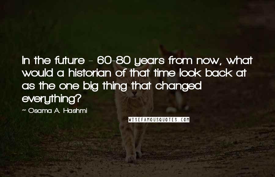 Osama A. Hashmi Quotes: In the future - 60-80 years from now, what would a historian of that time look back at as the one big thing that changed everything?