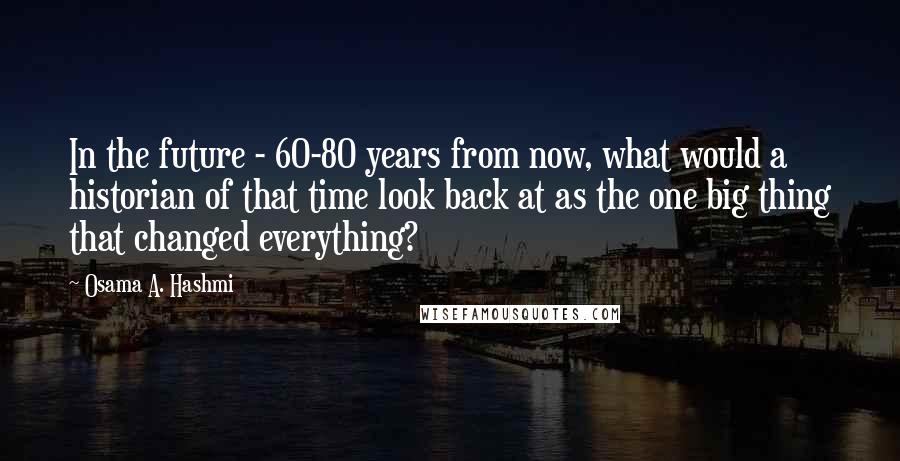 Osama A. Hashmi Quotes: In the future - 60-80 years from now, what would a historian of that time look back at as the one big thing that changed everything?
