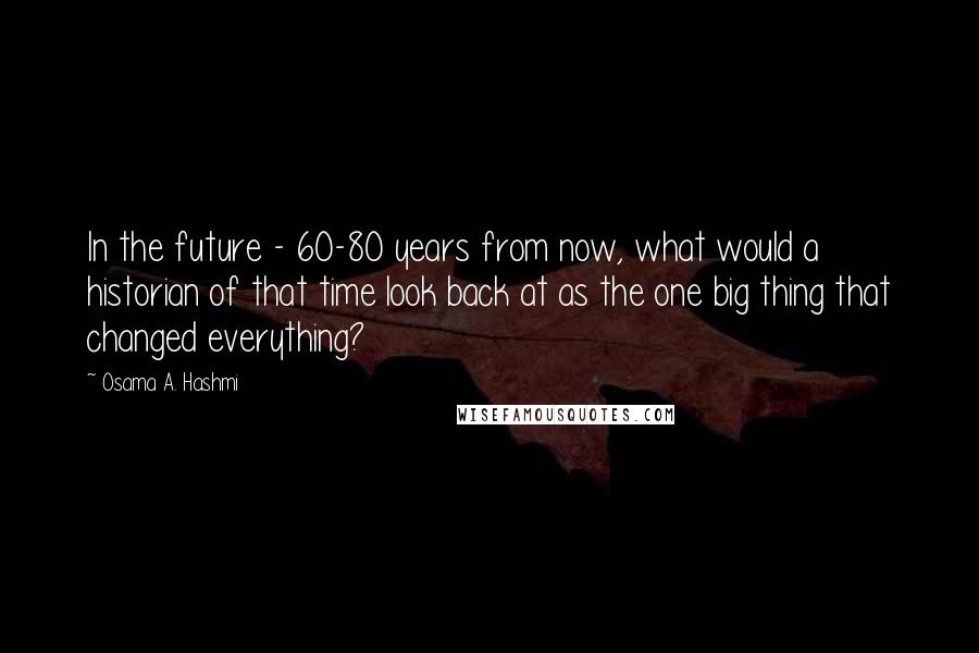 Osama A. Hashmi Quotes: In the future - 60-80 years from now, what would a historian of that time look back at as the one big thing that changed everything?