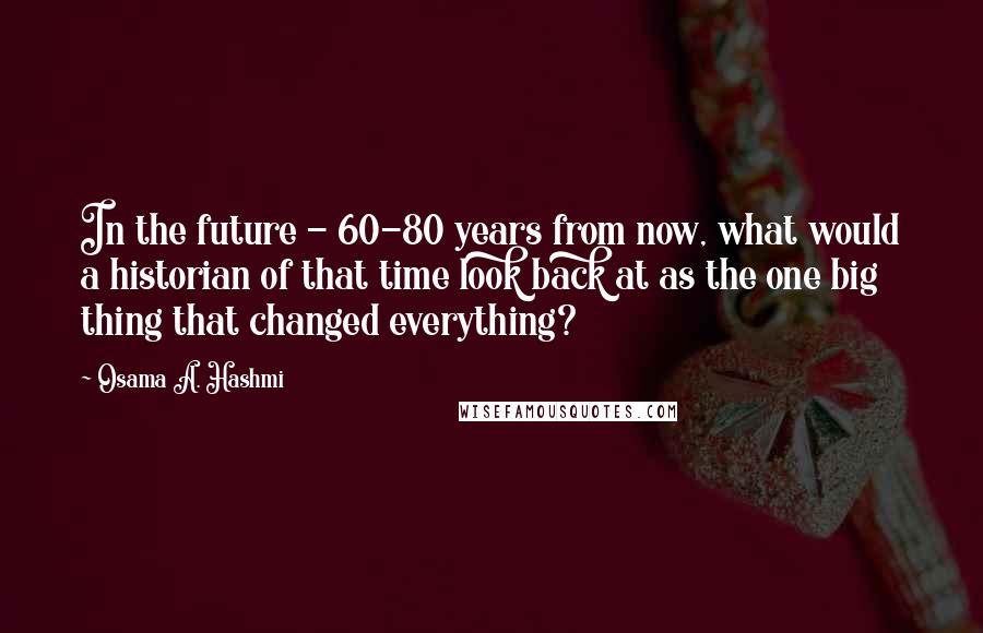 Osama A. Hashmi Quotes: In the future - 60-80 years from now, what would a historian of that time look back at as the one big thing that changed everything?