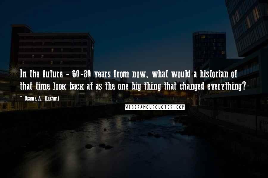 Osama A. Hashmi Quotes: In the future - 60-80 years from now, what would a historian of that time look back at as the one big thing that changed everything?