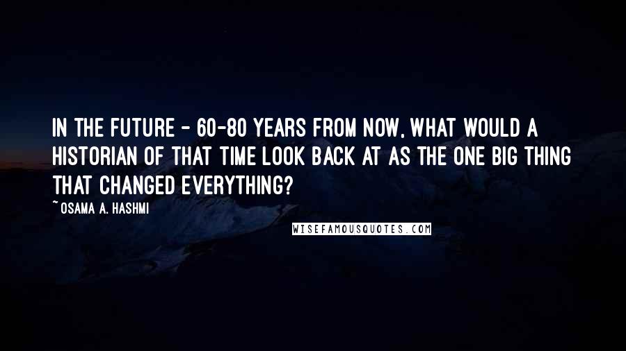 Osama A. Hashmi Quotes: In the future - 60-80 years from now, what would a historian of that time look back at as the one big thing that changed everything?