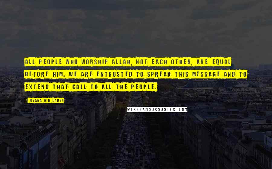 Osama Bin Laden Quotes: All people who worship Allah, not each other, are equal before Him. We are entrusted to spread this message and to extend that call to all the people.