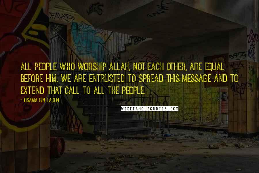 Osama Bin Laden Quotes: All people who worship Allah, not each other, are equal before Him. We are entrusted to spread this message and to extend that call to all the people.