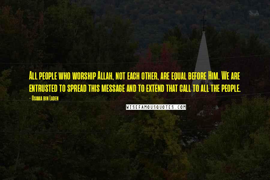 Osama Bin Laden Quotes: All people who worship Allah, not each other, are equal before Him. We are entrusted to spread this message and to extend that call to all the people.