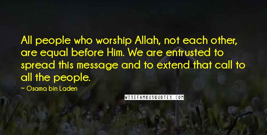 Osama Bin Laden Quotes: All people who worship Allah, not each other, are equal before Him. We are entrusted to spread this message and to extend that call to all the people.