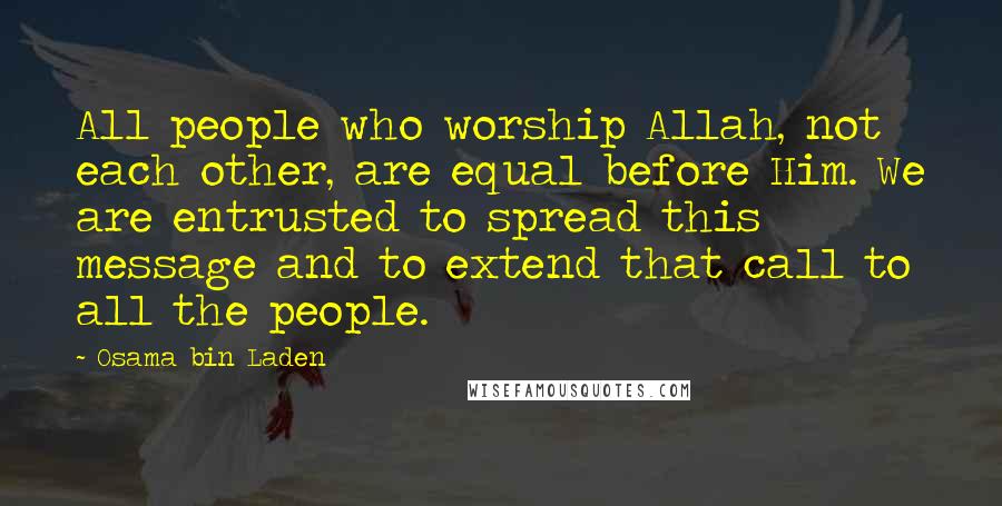 Osama Bin Laden Quotes: All people who worship Allah, not each other, are equal before Him. We are entrusted to spread this message and to extend that call to all the people.