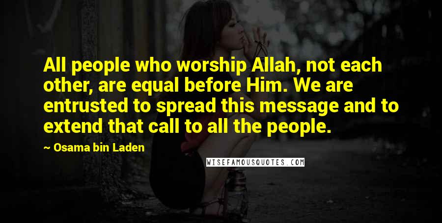 Osama Bin Laden Quotes: All people who worship Allah, not each other, are equal before Him. We are entrusted to spread this message and to extend that call to all the people.