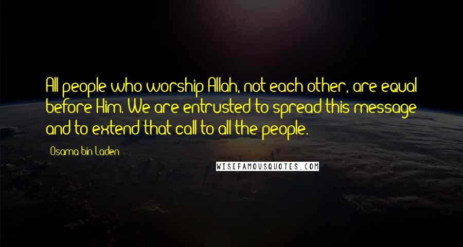 Osama Bin Laden Quotes: All people who worship Allah, not each other, are equal before Him. We are entrusted to spread this message and to extend that call to all the people.
