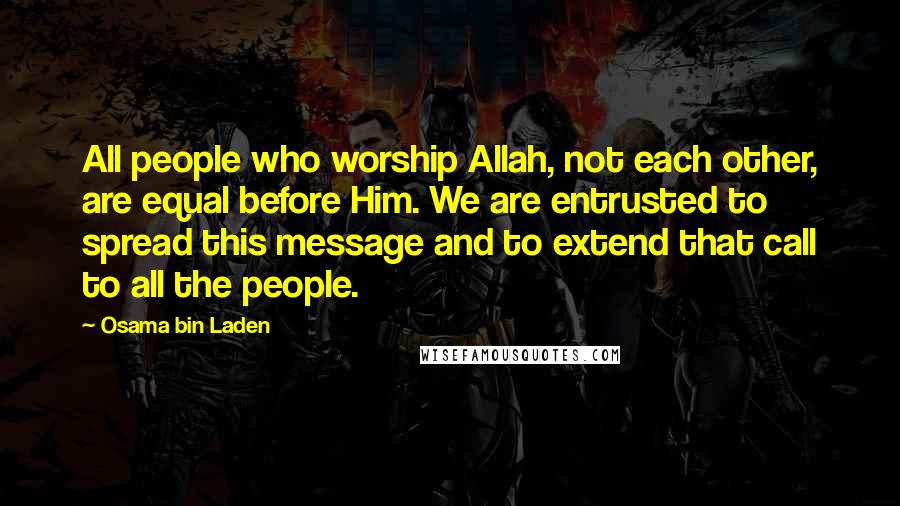 Osama Bin Laden Quotes: All people who worship Allah, not each other, are equal before Him. We are entrusted to spread this message and to extend that call to all the people.