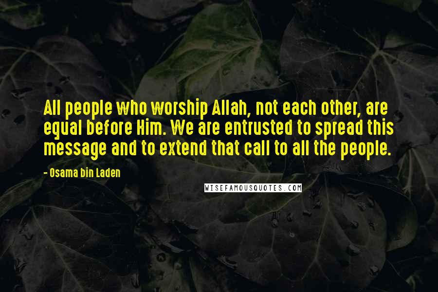 Osama Bin Laden Quotes: All people who worship Allah, not each other, are equal before Him. We are entrusted to spread this message and to extend that call to all the people.