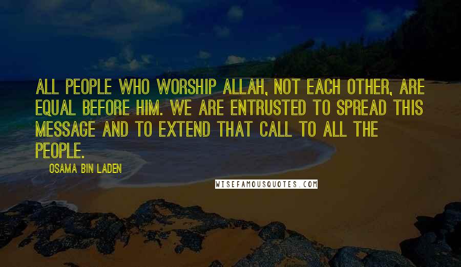Osama Bin Laden Quotes: All people who worship Allah, not each other, are equal before Him. We are entrusted to spread this message and to extend that call to all the people.