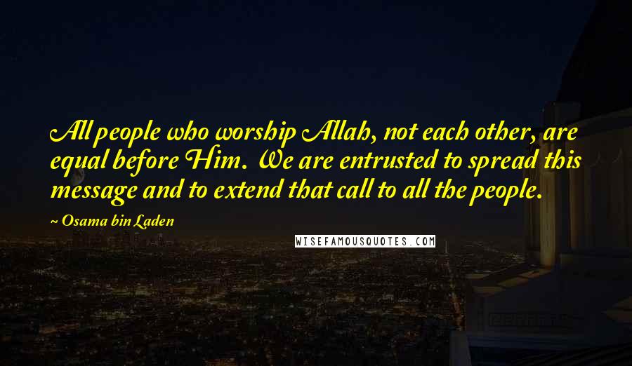 Osama Bin Laden Quotes: All people who worship Allah, not each other, are equal before Him. We are entrusted to spread this message and to extend that call to all the people.