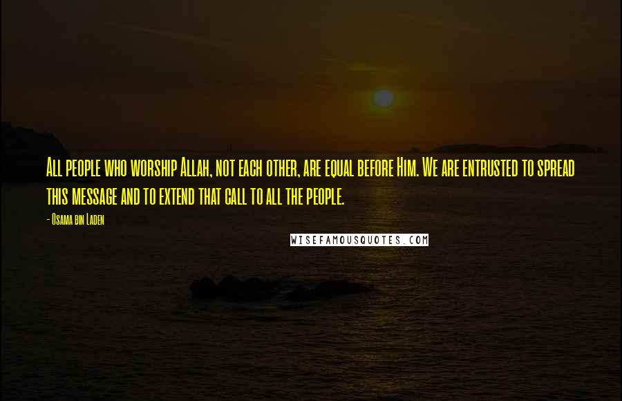 Osama Bin Laden Quotes: All people who worship Allah, not each other, are equal before Him. We are entrusted to spread this message and to extend that call to all the people.